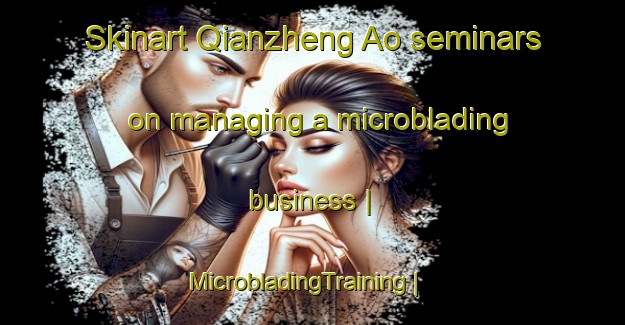 Skinart Qianzheng Ao seminars on managing a microblading business | MicrobladingTraining | MicrobladingClasses | SkinartTraining-China